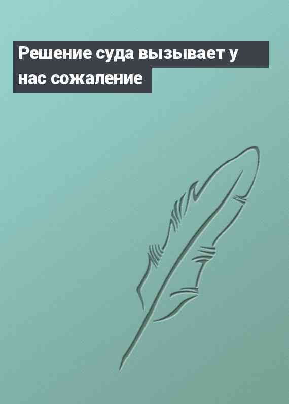 Решение суда вызывает у нас сожаление