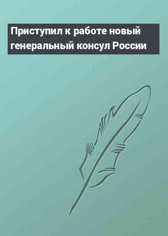 Приступил к работе новый генеральный консул России