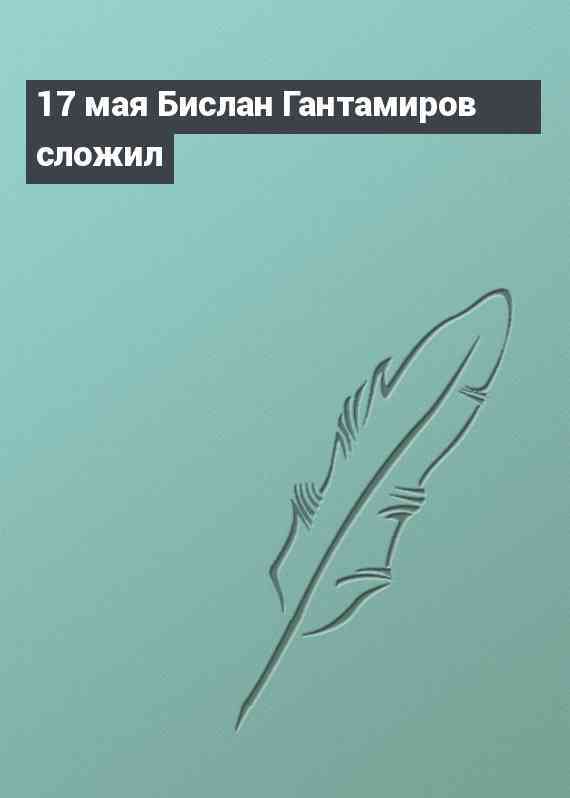 17 мая Бислан Гантамиров сложил