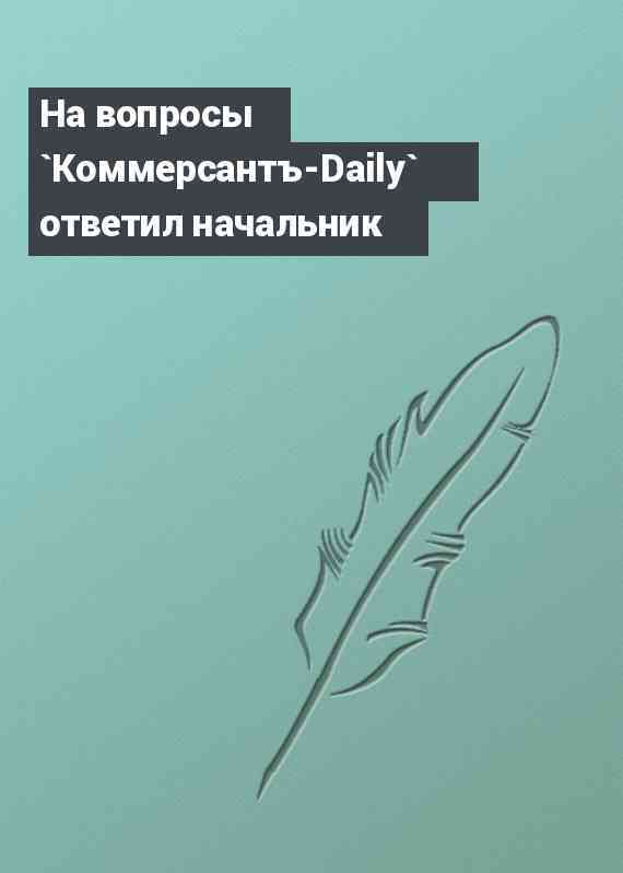 На вопросы `Коммерсантъ-Daily` ответил начальник