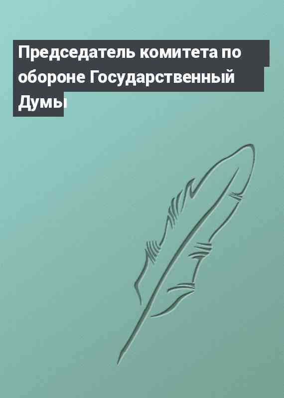Председатель комитета по обороне Государственный Думы