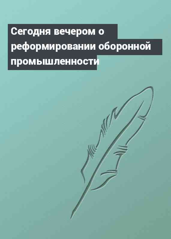 Сегодня вечером о реформировании оборонной промышленности