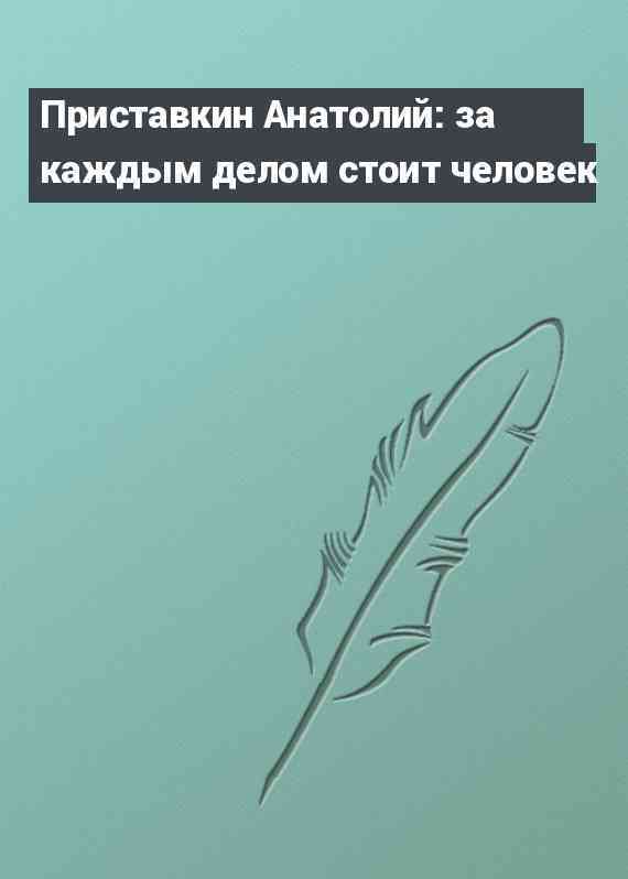 Приставкин Анатолий: за каждым делом стоит человек