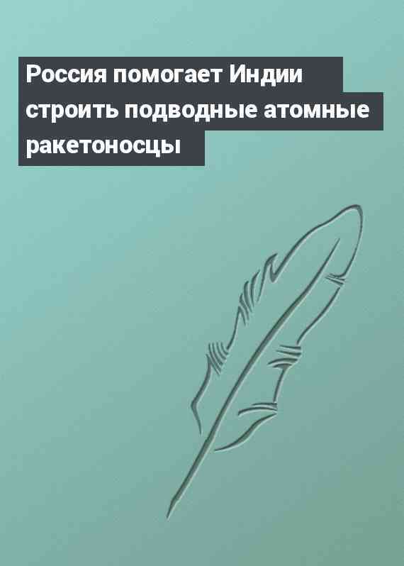 Россия помогает Индии строить подводные атомные ракетоносцы