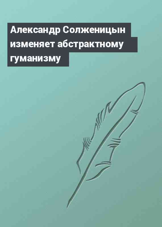 Александр Солженицын изменяет абстрактному гуманизму