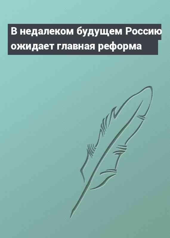 В недалеком будущем Россию ожидает главная реформа