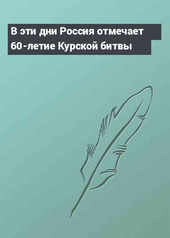 В эти дни Россия отмечает 60-летие Курской битвы
