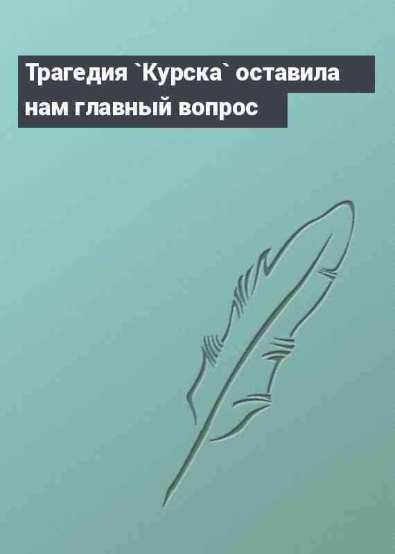 Трагедия `Курска` оставила нам главный вопрос