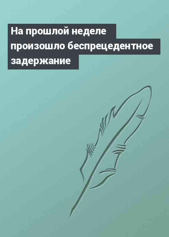 На прошлой неделе произошло беспрецедентное задержание