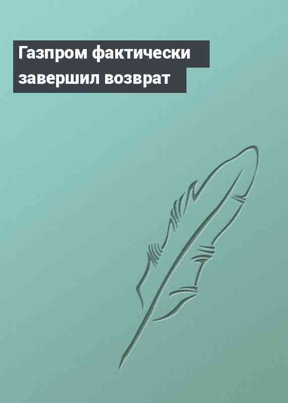 Газпром фактически завершил возврат