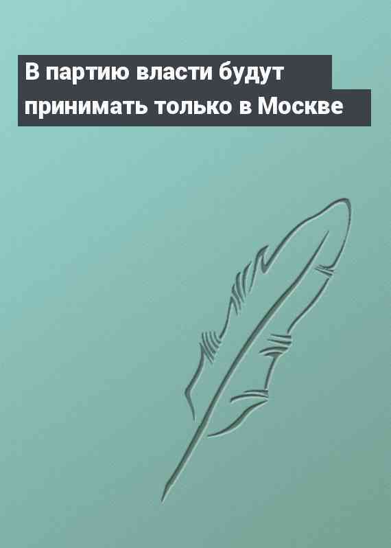 В партию власти будут принимать только в Москве