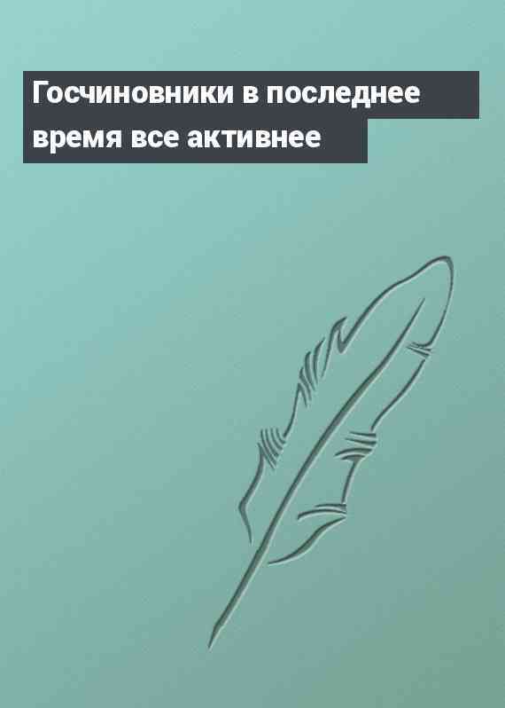 Госчиновники в последнее время все активнее