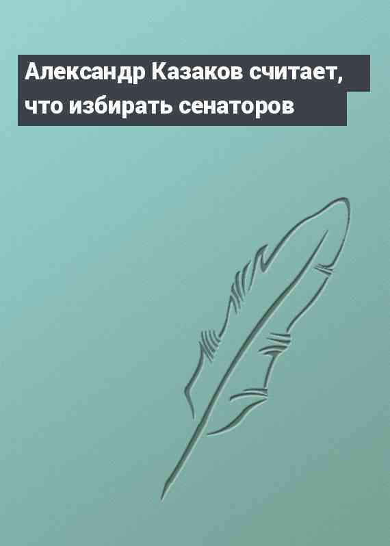 Александр Казаков считает, что избирать сенаторов