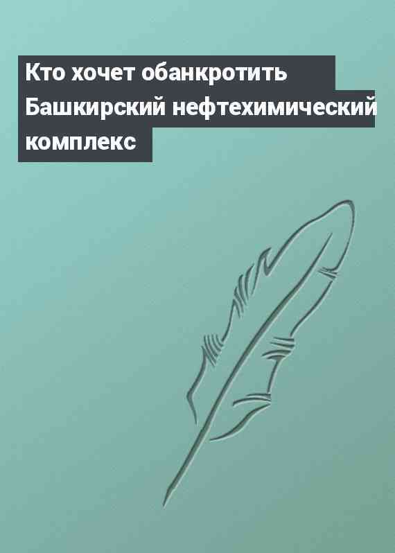 Кто хочет обанкротить Башкирский нефтехимический комплекс