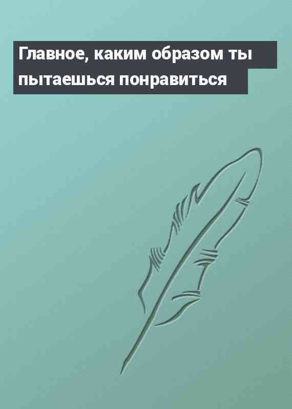 Главное, каким образом ты пытаешься понравиться