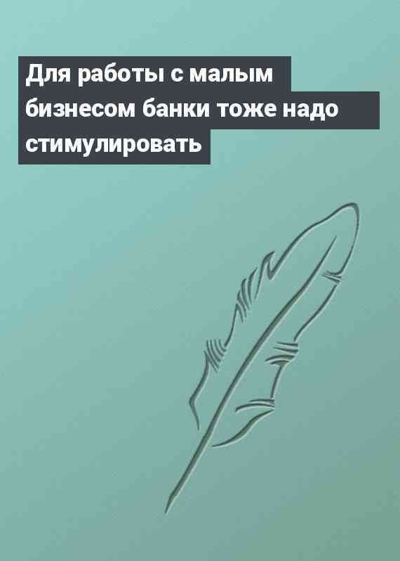 Для работы с малым бизнесом банки тоже надо стимулировать