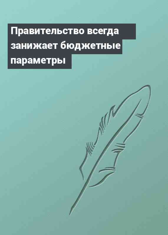 Правительство всегда занижает бюджетные параметры