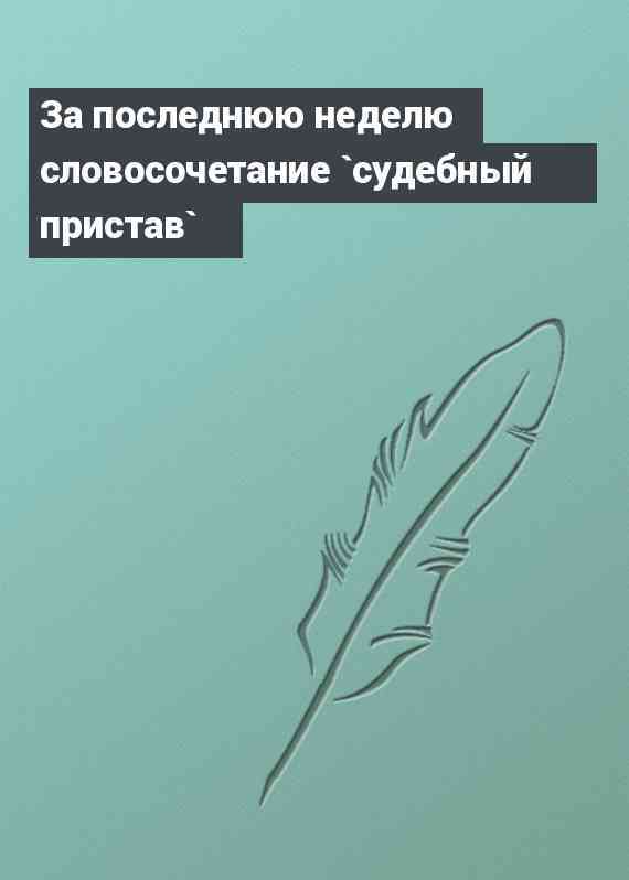 За последнюю неделю словосочетание `судебный пристав`