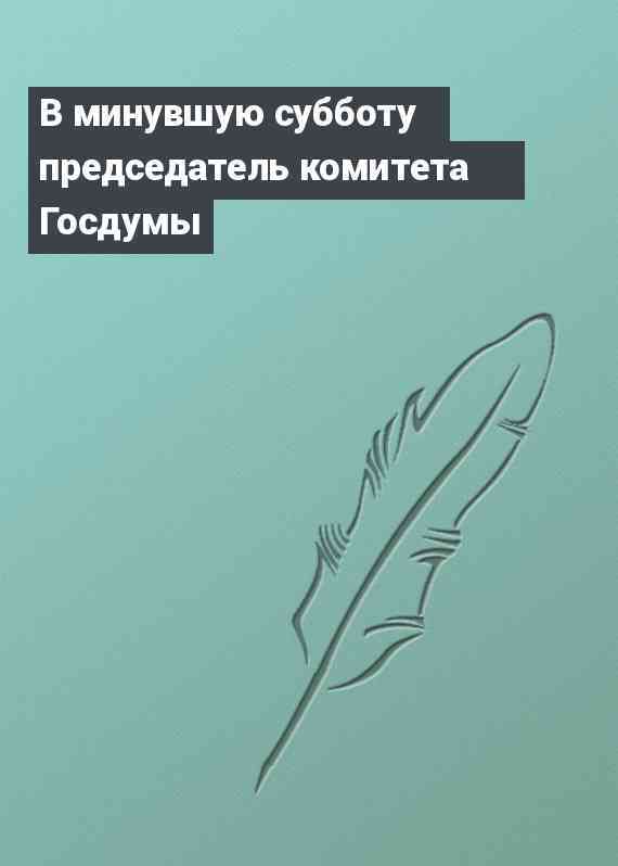 В минувшую субботу председатель комитета Госдумы