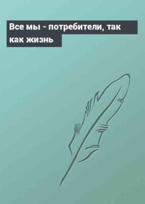 Все мы - потребители, так как жизнь