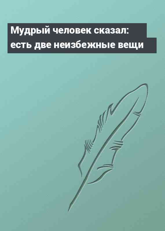 Мудрый человек сказал: есть две неизбежные вещи