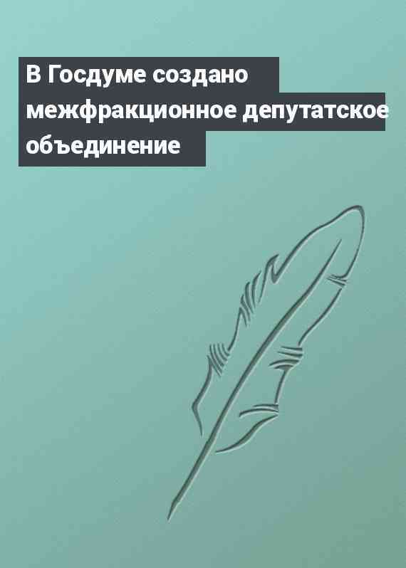 В Госдуме создано межфракционное депутатское объединение