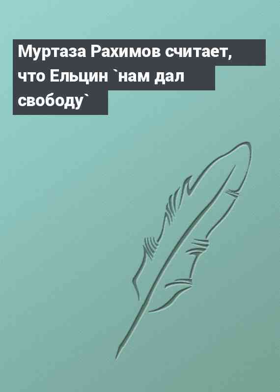 Муртаза Рахимов считает, что Ельцин `нам дал свободу`