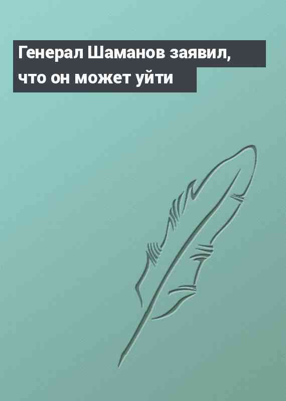 Генерал Шаманов заявил, что он может уйти