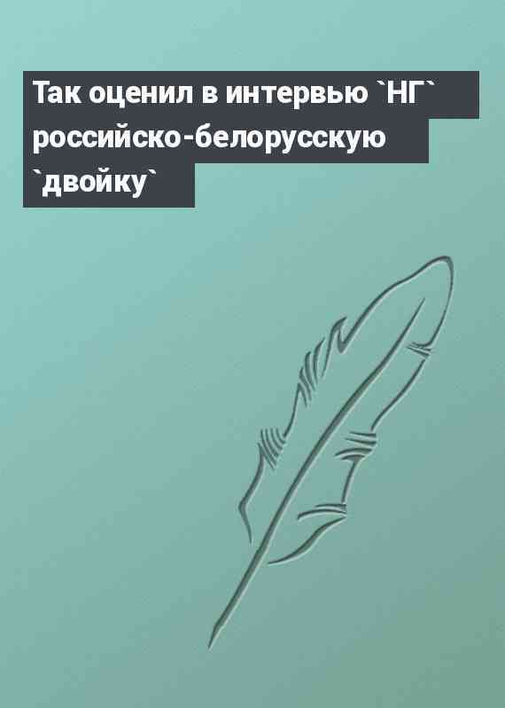 Так оценил в интервью `НГ` российско-белорусскую `двойку`