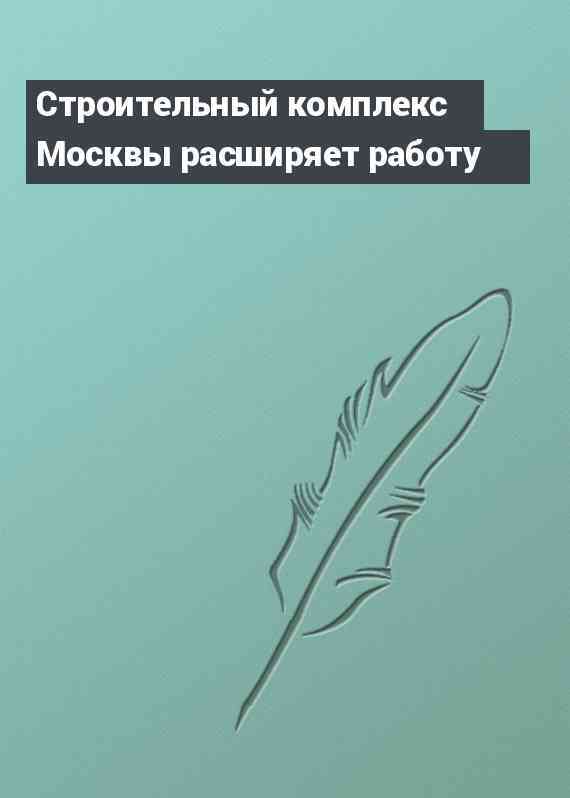 Строительный комплекс Москвы расширяет работу