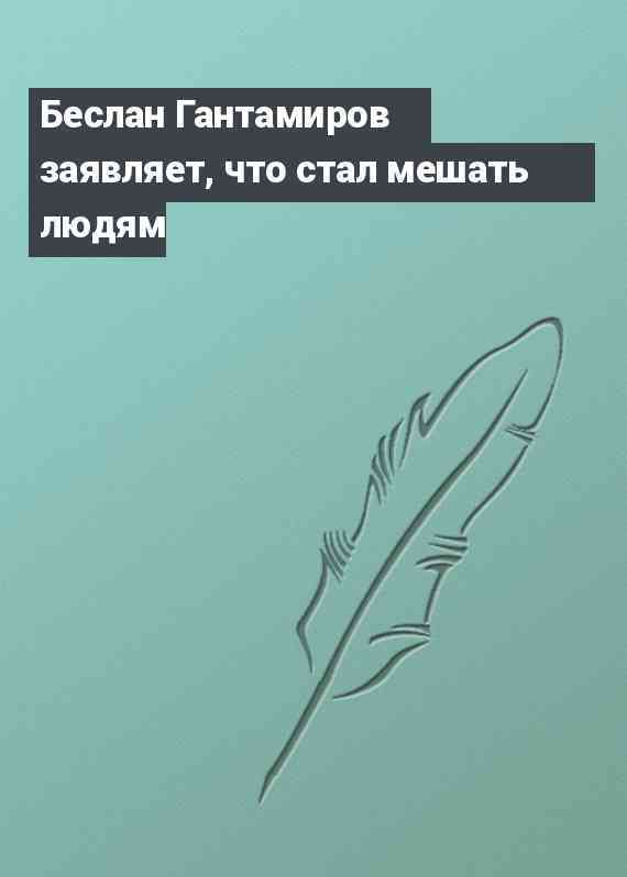 Беслан Гантамиров заявляет, что стал мешать людям