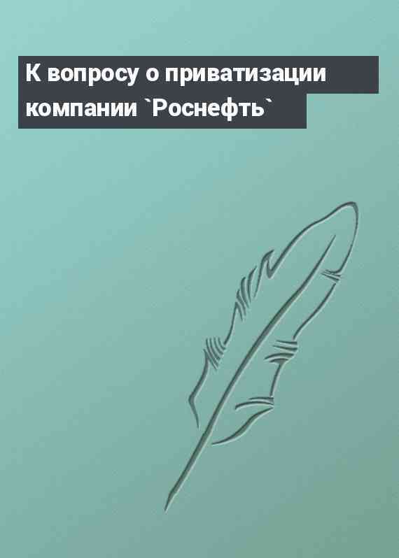 К вопросу о приватизации компании `Роснефть`