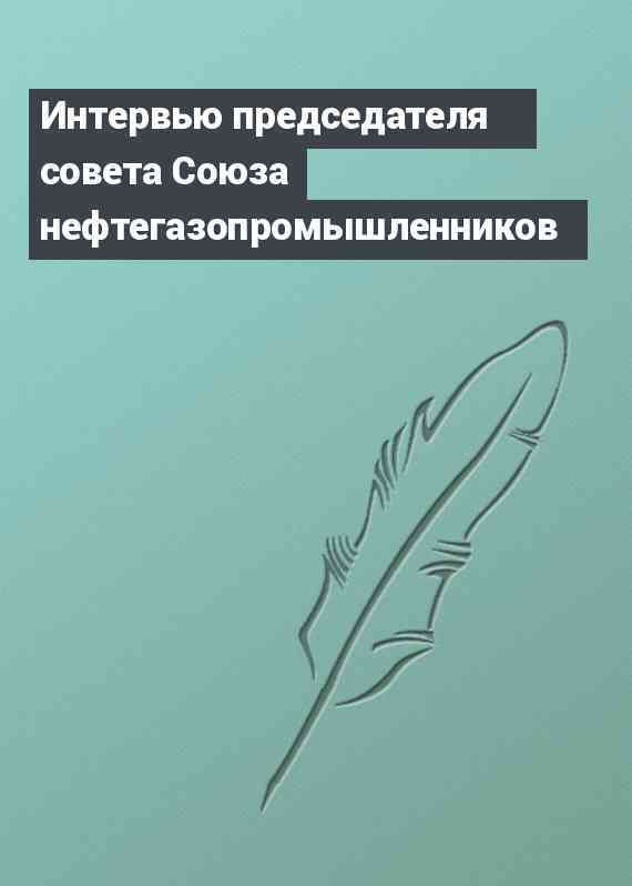 Интервью председателя совета Союза нефтегазопромышленников