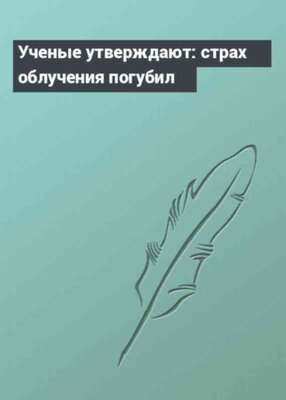 Ученые утверждают: страх облучения погубил