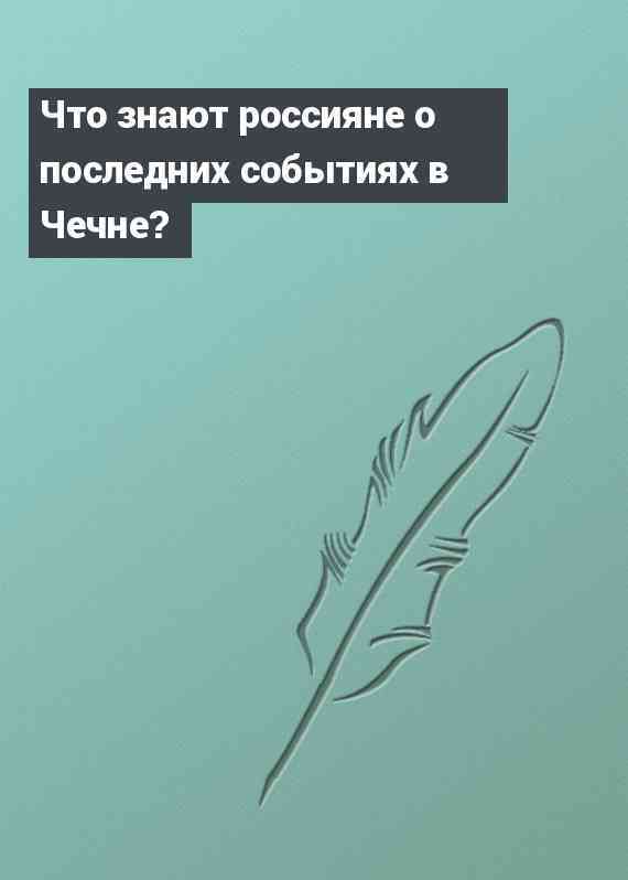 Что знают россияне о последних событиях в Чечне?