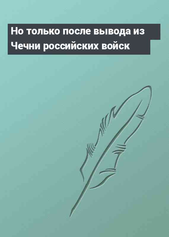 Но только после вывода из Чечни российских войск