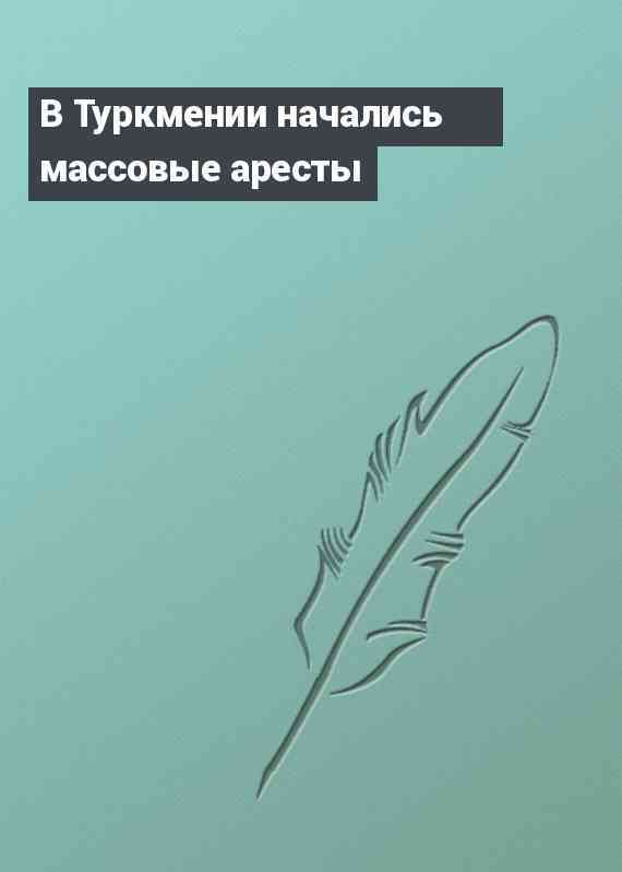 В Туркмении начались массовые аресты