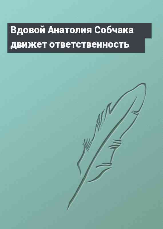 Вдовой Анатолия Собчака движет ответственность