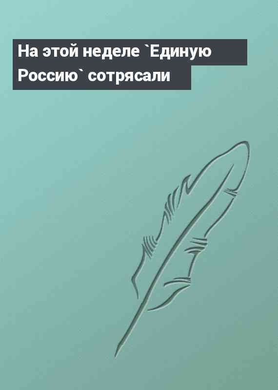 На этой неделе `Единую Россию` сотрясали