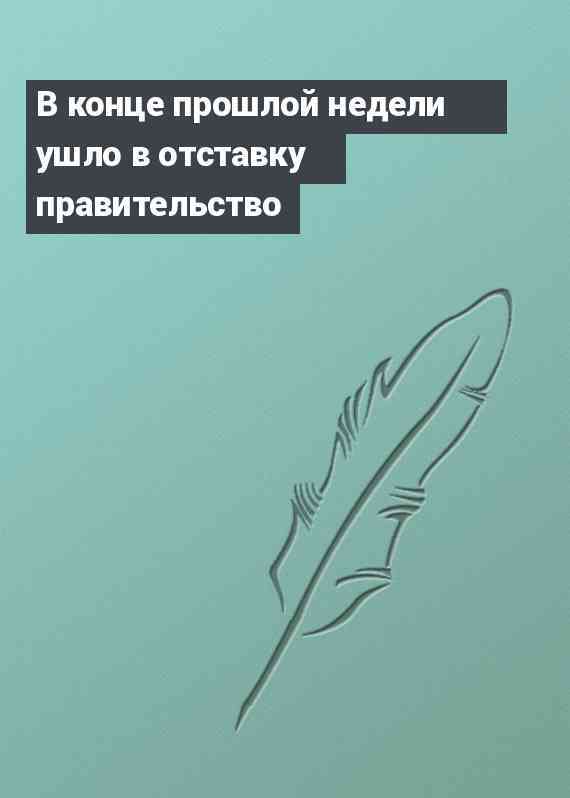 В конце прошлой недели ушло в отставку правительство