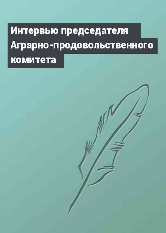 Интервью председателя Аграрно-продовольственного комитета