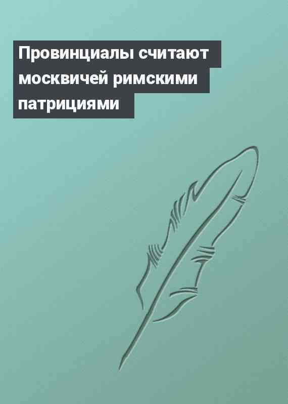 Провинциалы считают москвичей римскими патрициями