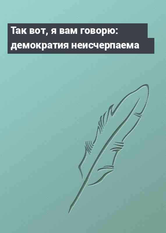 Так вот, я вам говорю: демократия неисчерпаема
