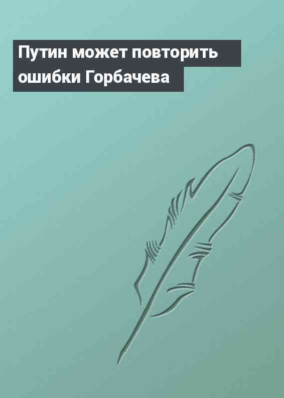 Путин может повторить ошибки Горбачева