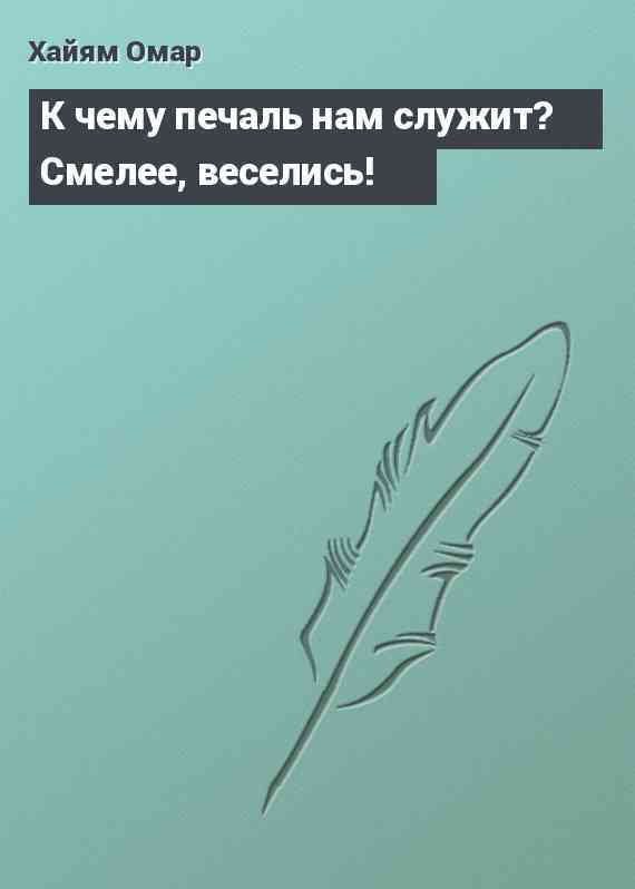 К чему печаль нам служит? Смелее, веселись!