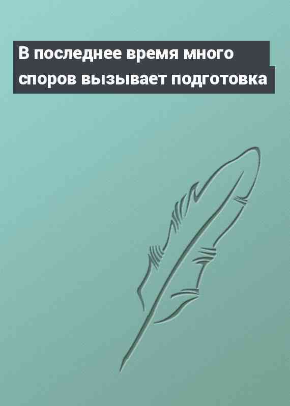В последнее время много споров вызывает подготовка