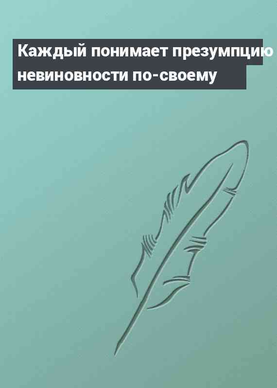 Каждый понимает презумпцию невиновности по-своему