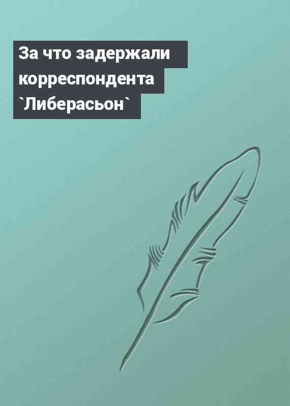 За что задержали корреспондента `Либерасьон`