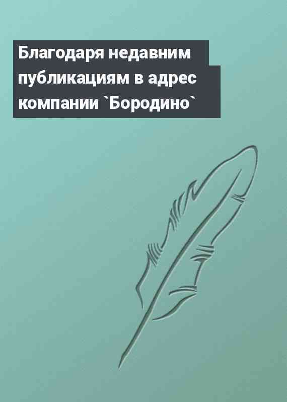 Благодаря недавним публикациям в адрес компании `Бородино`