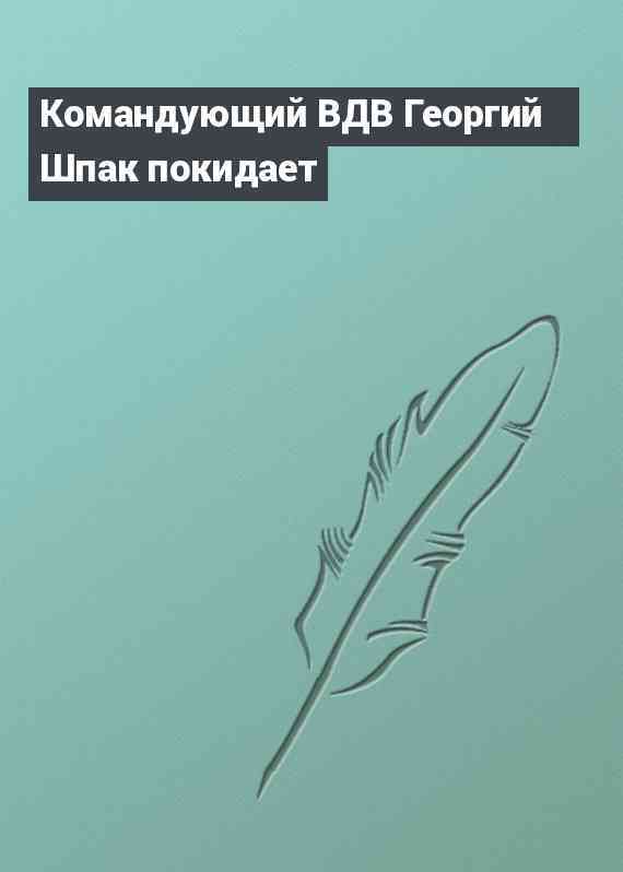 Командующий ВДВ Георгий Шпак покидает